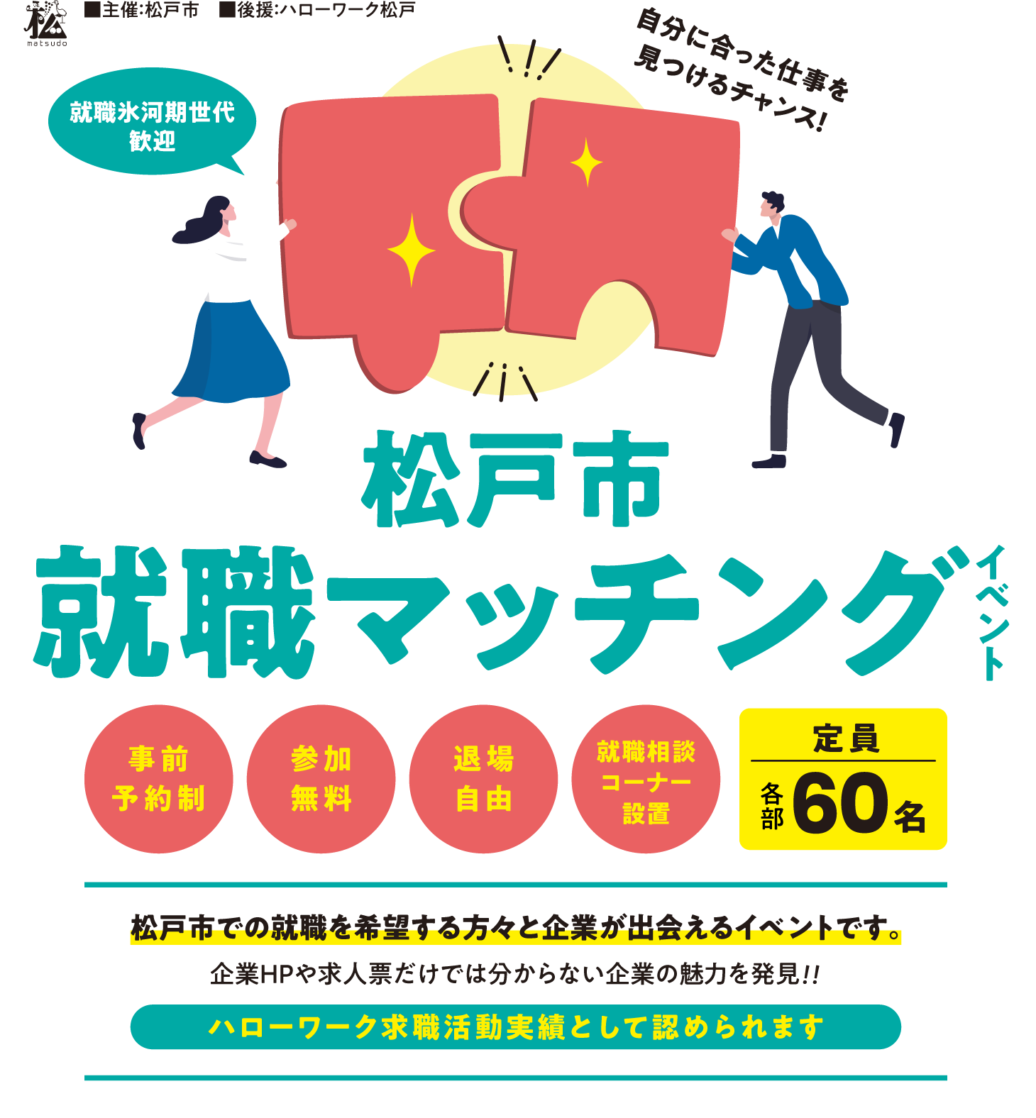 主催：松戸市 後援：ハローワーク松戸　自分に合った仕事を見つけるチャンス！【就職氷河期世代歓迎】松戸市就職マッチングイベント【事前予約制】【退場自由】【参加無料】【就職相談コーナー設置】定員各部60名。松戸市での就職を希望する方々と企業が出会えるイベントです。企業HPや求人票だけでは分からない企業の魅力を発見！！ハローワーク求職活動実績として認められます。